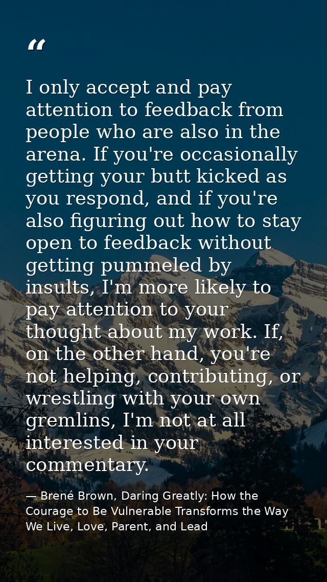 I only accept and pay attention to feedback from people who are also in the arena. If you're occasionally getting your b — Brené Brown, Daring Greatly: How the Courage to Be Vulnerable Transforms the Way We Live, Love, Parent, and Lead