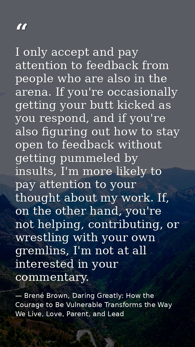 I only accept and pay attention to feedback from people who are also in the arena. If you're occasionally getting your b — Brené Brown, Daring Greatly: How the Courage to Be Vulnerable Transforms the Way We Live, Love, Parent, and Lead