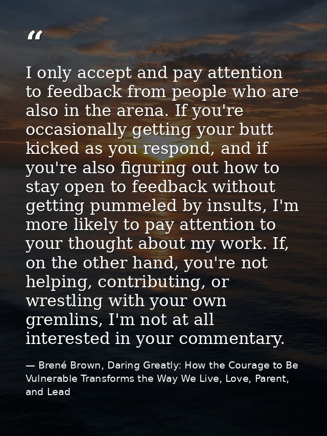 I only accept and pay attention to feedback from people who are also in the arena. If you're occasionally getting your b — Brené Brown, Daring Greatly: How the Courage to Be Vulnerable Transforms the Way We Live, Love, Parent, and Lead