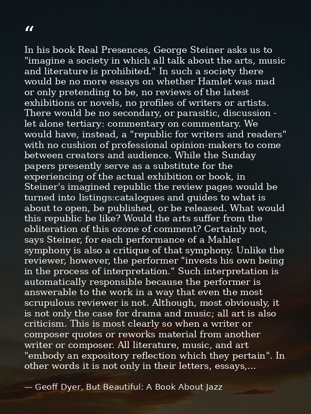 In his book Real Presences, George Steiner asks us to "imagine a society in which all talk about the arts, music and lit — Geoff Dyer, But Beautiful: A Book About Jazz