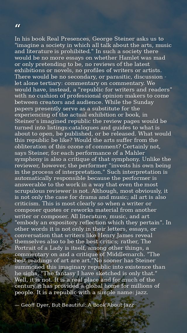 In his book Real Presences, George Steiner asks us to "imagine a society in which all talk about the arts, music and lit — Geoff Dyer, But Beautiful: A Book About Jazz