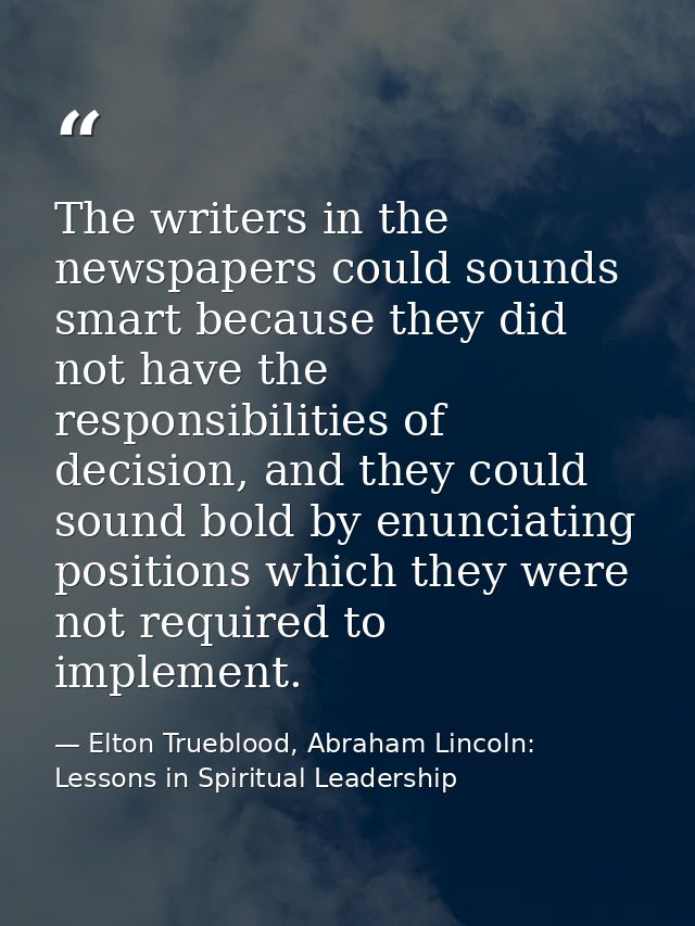 The writers in the newspapers could sounds smart because they did not have the responsibilities of decision, and they co — Elton Trueblood, Abraham Lincoln: Lessons in Spiritual Leadership