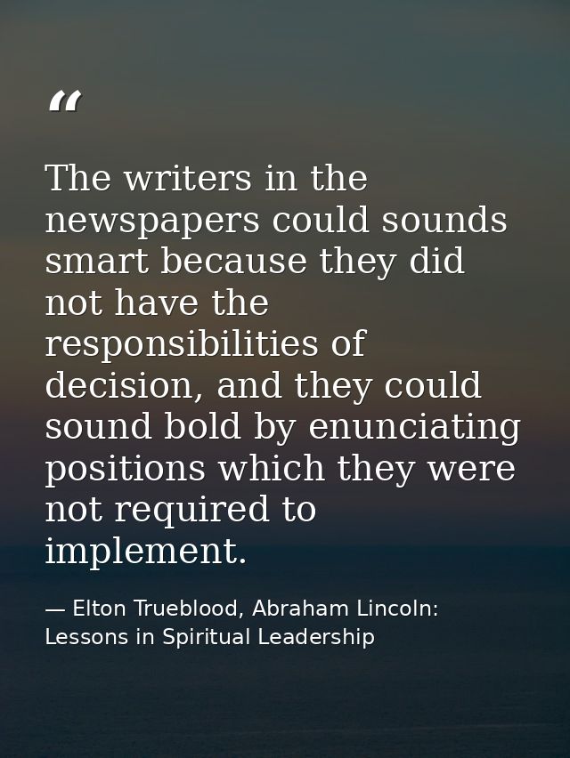 The writers in the newspapers could sounds smart because they did not have the responsibilities of decision, and they co — Elton Trueblood, Abraham Lincoln: Lessons in Spiritual Leadership