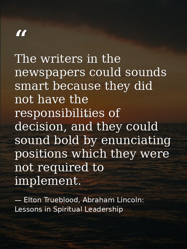 The writers in the newspapers could sounds smart because they did not have the responsibilities of decision, and they co — Elton Trueblood, Abraham Lincoln: Lessons in Spiritual Leadership