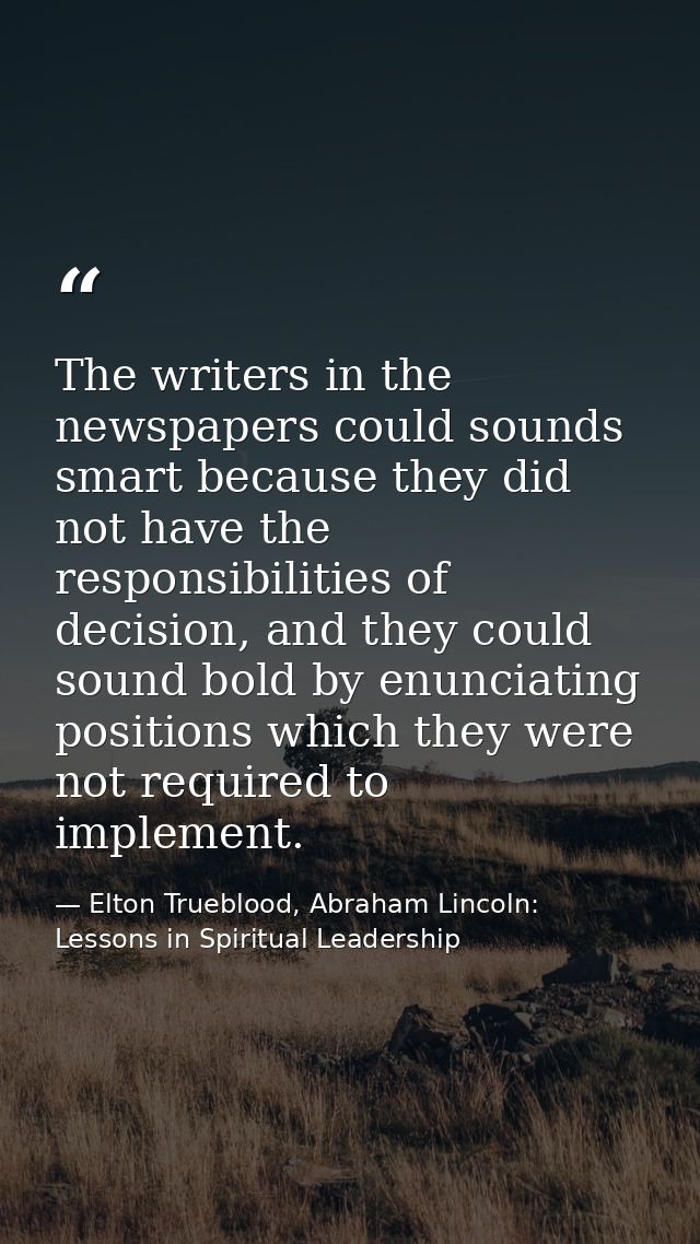 The writers in the newspapers could sounds smart because they did not have the responsibilities of decision, and they co — Elton Trueblood, Abraham Lincoln: Lessons in Spiritual Leadership