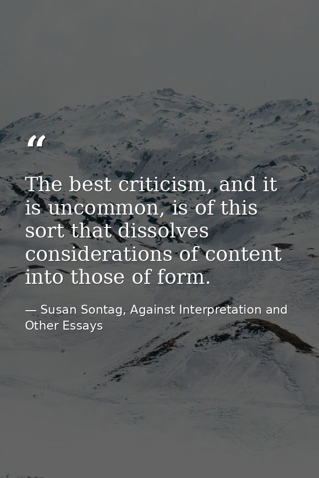 The best criticism, and it is uncommon, is of this sort that dissolves considerations of content into those of form. — Susan Sontag, Against Interpretation and Other Essays