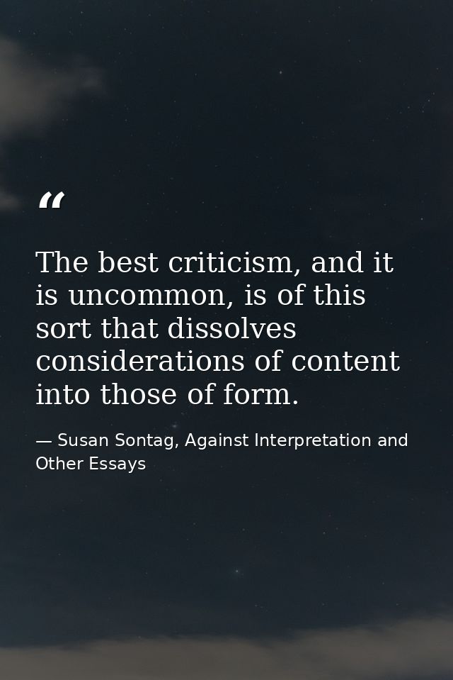 The best criticism, and it is uncommon, is of this sort that dissolves considerations of content into those of form. — Susan Sontag, Against Interpretation and Other Essays