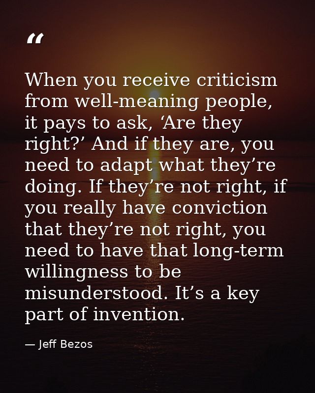 When you receive criticism from well-meaning people, it pays to ask, ‘Are they right?’ And if they are, you need to adap — Jeff Bezos