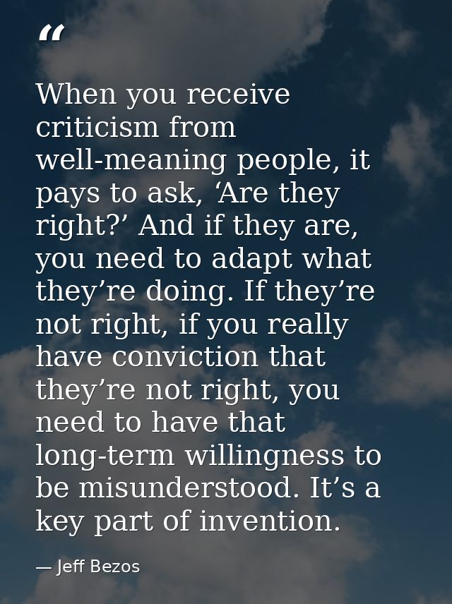 When you receive criticism from well-meaning people, it pays to ask, ‘Are they right?’ And if they are, you need to adap — Jeff Bezos