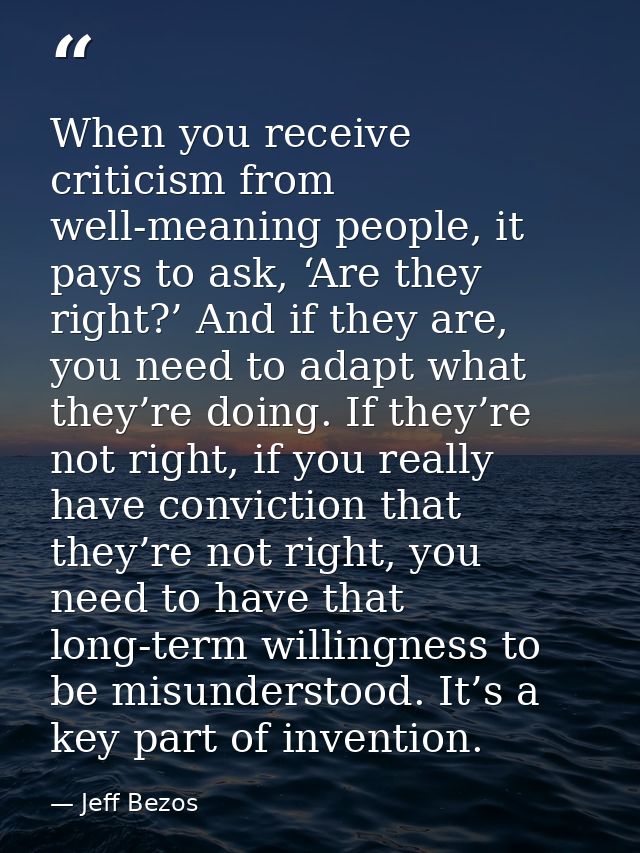 When you receive criticism from well-meaning people, it pays to ask, ‘Are they right?’ And if they are, you need to adap — Jeff Bezos