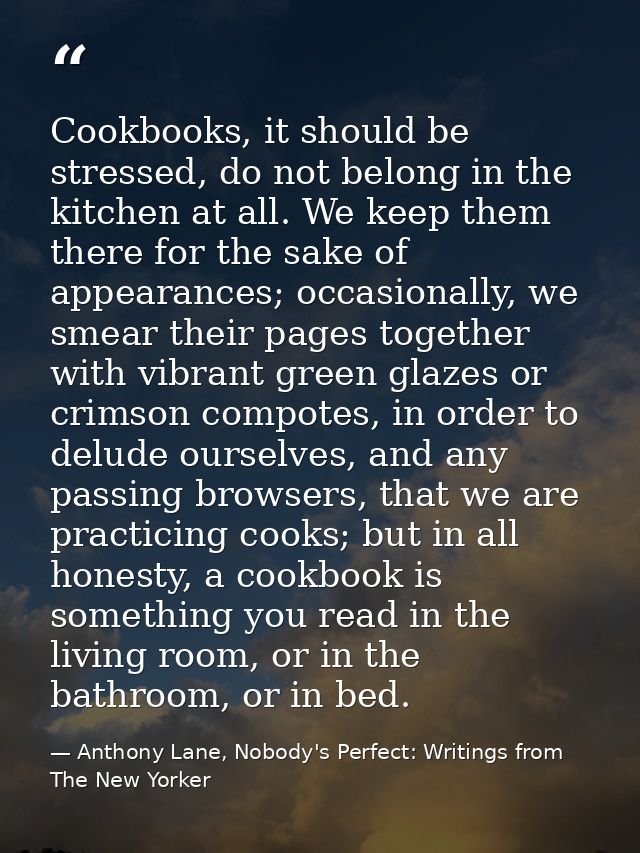 Cookbooks, it should be stressed, do not belong in the kitchen at all. We keep them there for the sake of appearances; o — Anthony Lane, Nobody's Perfect: Writings from The New Yorker