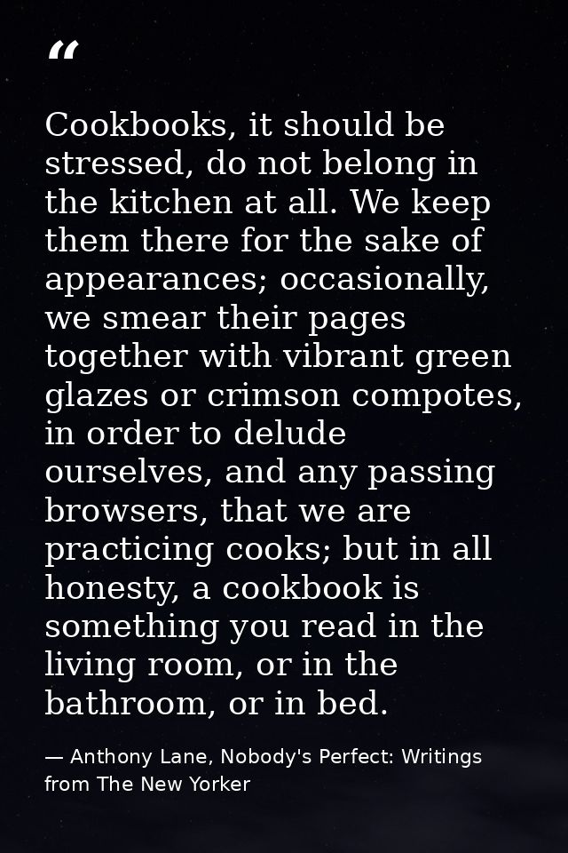 Cookbooks, it should be stressed, do not belong in the kitchen at all. We keep them there for the sake of appearances; o — Anthony Lane, Nobody's Perfect: Writings from The New Yorker