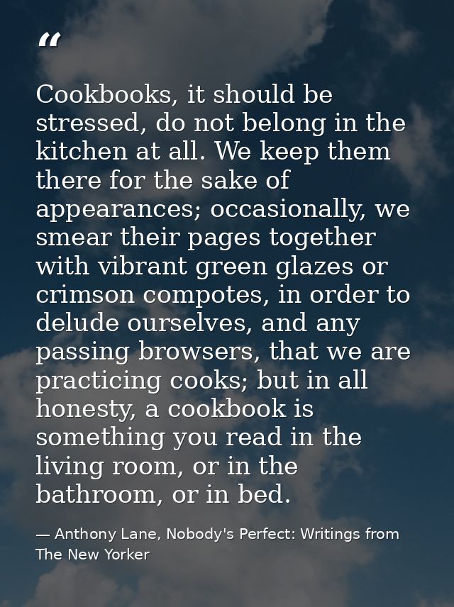 Cookbooks, it should be stressed, do not belong in the kitchen at all. We keep them there for the sake of appearances; o — Anthony Lane, Nobody's Perfect: Writings from The New Yorker