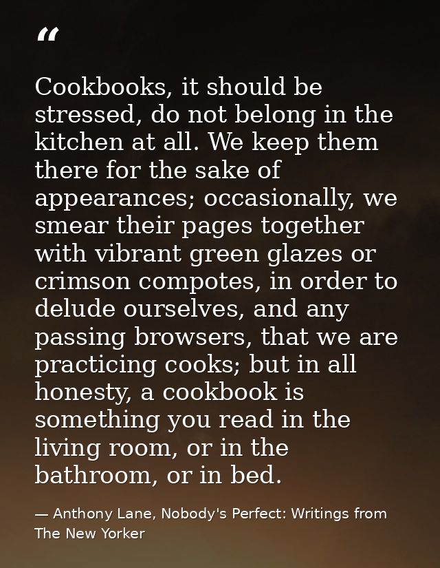 Cookbooks, it should be stressed, do not belong in the kitchen at all. We keep them there for the sake of appearances; o — Anthony Lane, Nobody's Perfect: Writings from The New Yorker