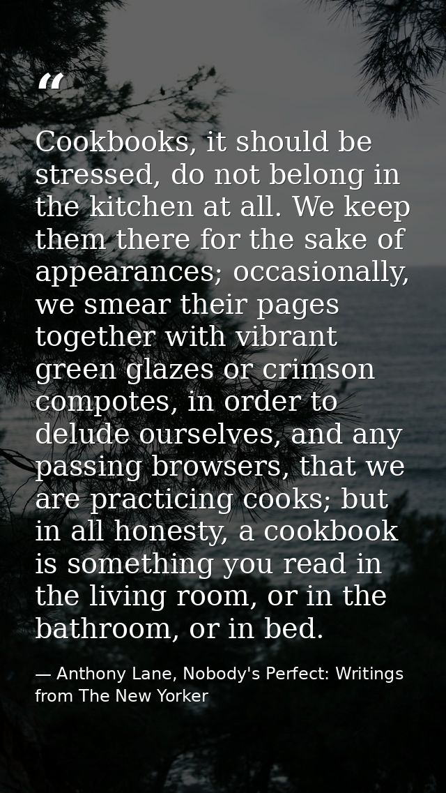 Cookbooks, it should be stressed, do not belong in the kitchen at all. We keep them there for the sake of appearances; o — Anthony Lane, Nobody's Perfect: Writings from The New Yorker