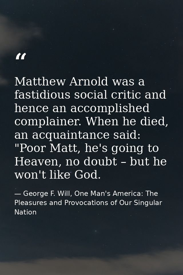 Matthew Arnold was a fastidious social critic and hence an accomplished complainer. When he died, an acquaintance said:  — George F. Will, One Man's America: The Pleasures and Provocations of Our Singular Nation