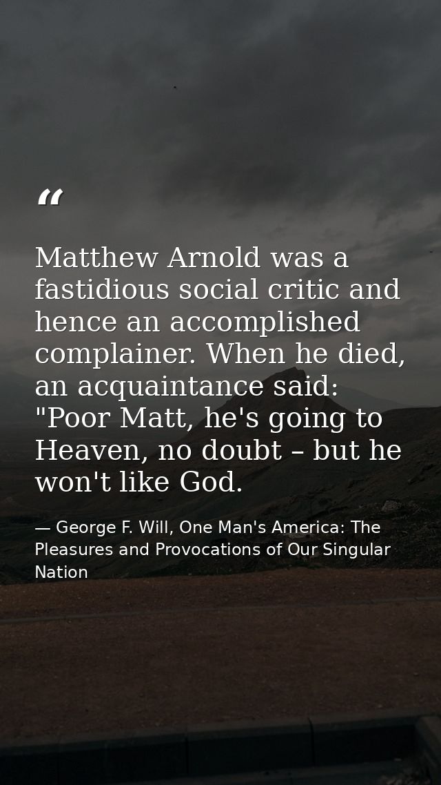 Matthew Arnold was a fastidious social critic and hence an accomplished complainer. When he died, an acquaintance said:  — George F. Will, One Man's America: The Pleasures and Provocations of Our Singular Nation