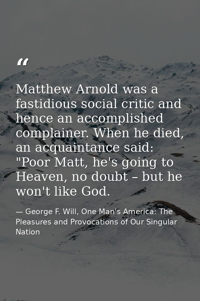 Matthew Arnold was a fastidious social critic and hence an accomplished complainer. When he died, an acquaintance said:  — George F. Will, One Man's America: The Pleasures and Provocations of Our Singular Nation