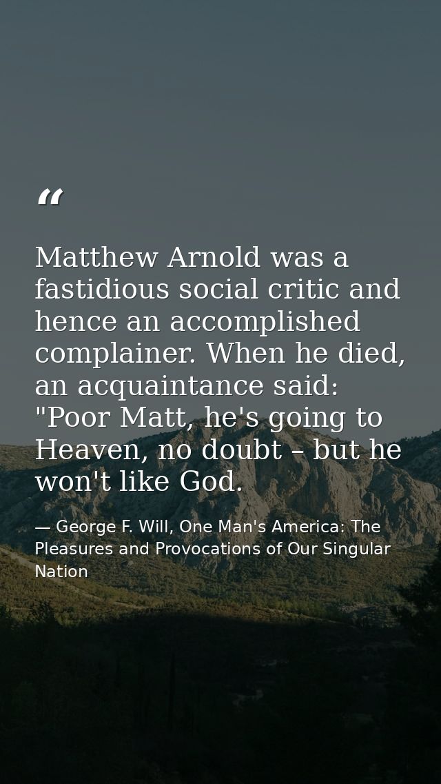 Matthew Arnold was a fastidious social critic and hence an accomplished complainer. When he died, an acquaintance said:  — George F. Will, One Man's America: The Pleasures and Provocations of Our Singular Nation