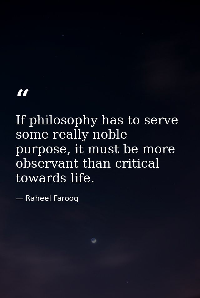 If philosophy has to serve some really noble purpose, it must be more observant than critical towards life. — Raheel Farooq