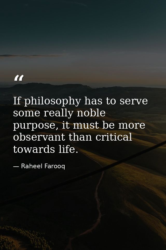 If philosophy has to serve some really noble purpose, it must be more observant than critical towards life. — Raheel Farooq