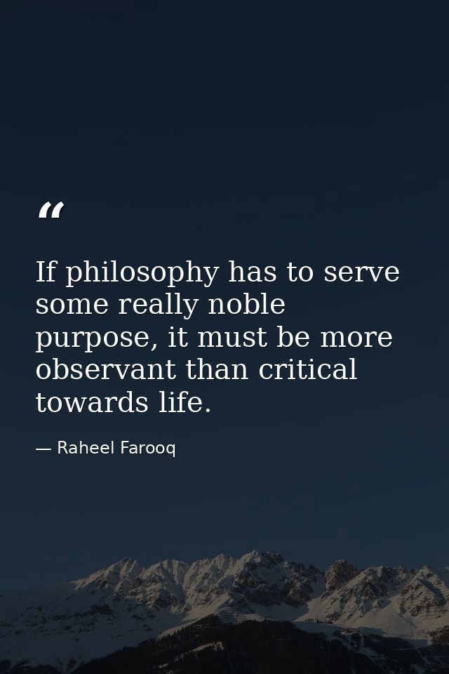 If philosophy has to serve some really noble purpose, it must be more observant than critical towards life. — Raheel Farooq