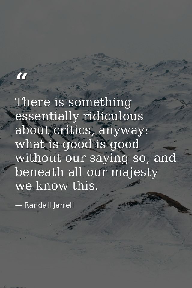 There is something essentially ridiculous about critics, anyway: what is good is good without our saying so, and beneath — Randall Jarrell