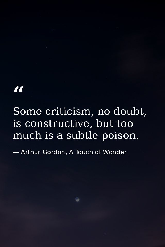 Some criticism, no doubt, is constructive, but too much is a subtle poison. — Arthur Gordon, A Touch of Wonder