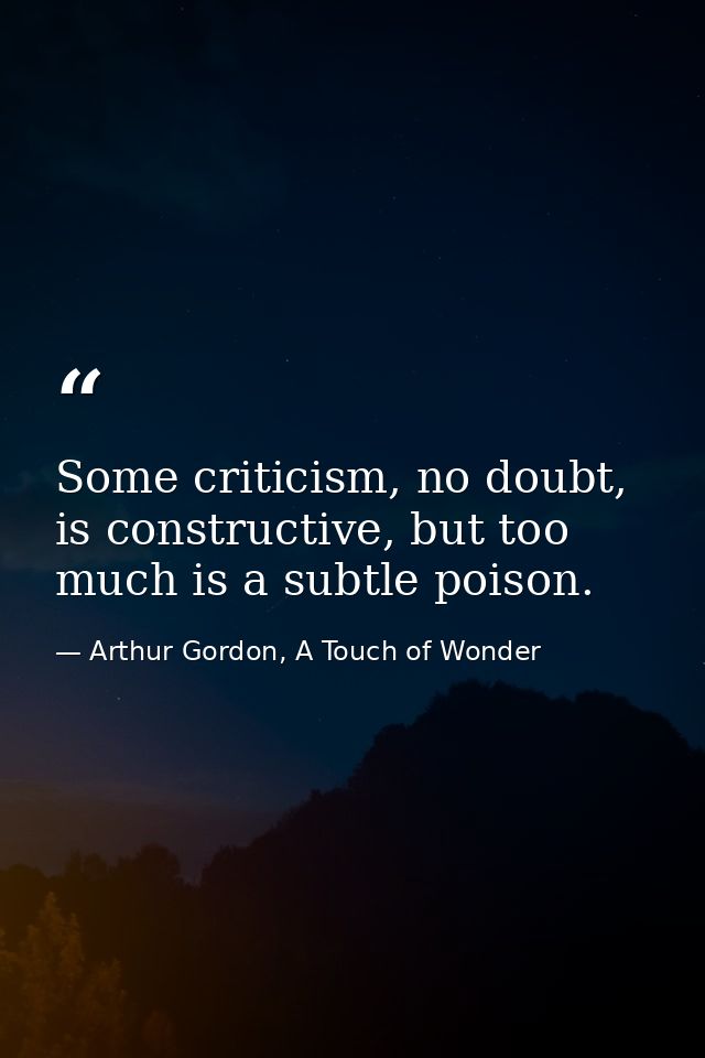 Some criticism, no doubt, is constructive, but too much is a subtle poison. — Arthur Gordon, A Touch of Wonder