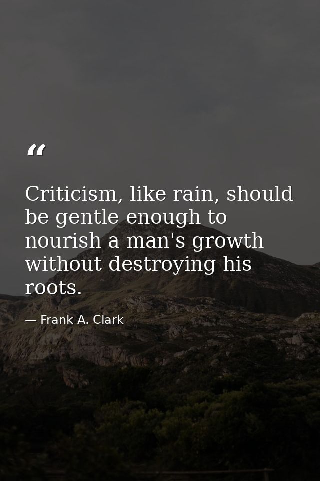 Criticism, like rain, should be gentle enough to nourish a man's growth without destroying his roots. — Frank A. Clark