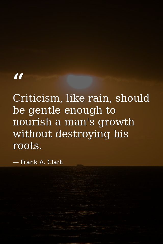 Criticism, like rain, should be gentle enough to nourish a man's growth without destroying his roots. — Frank A. Clark