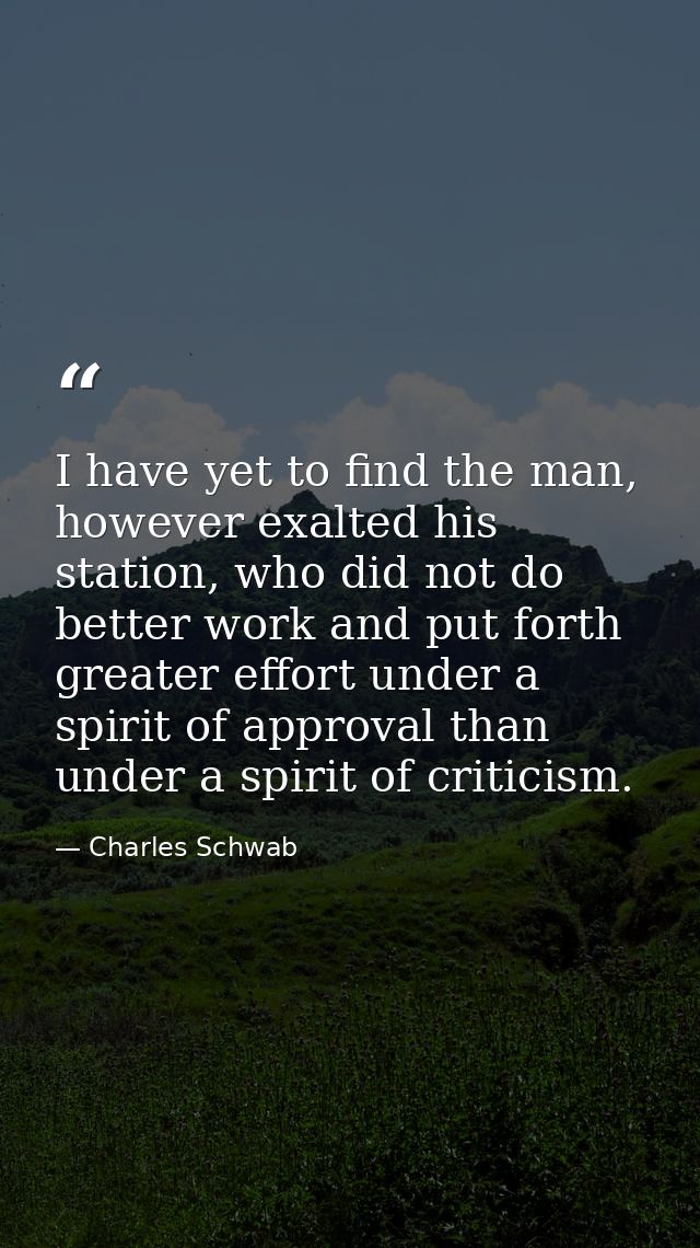 I have yet to find the man, however exalted his station, who did not do better work and put forth greater effort under a — Charles Schwab