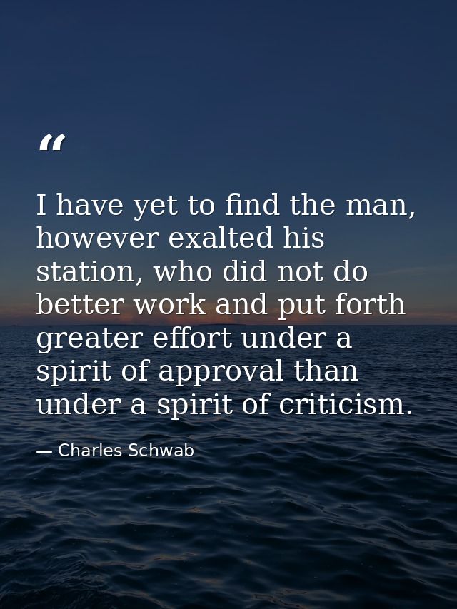 I have yet to find the man, however exalted his station, who did not do better work and put forth greater effort under a — Charles Schwab