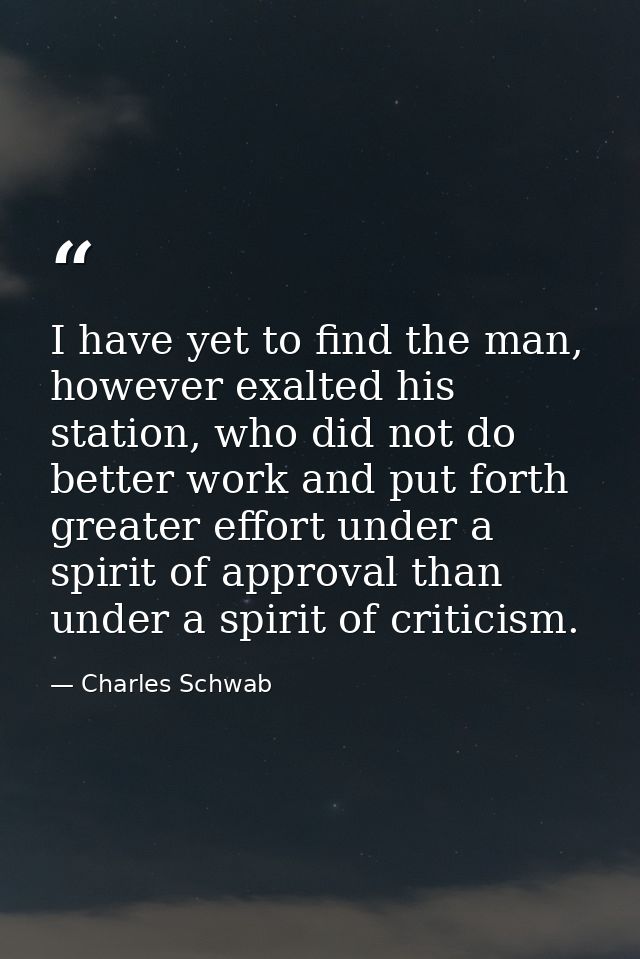 I have yet to find the man, however exalted his station, who did not do better work and put forth greater effort under a — Charles Schwab