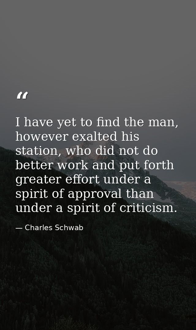 I have yet to find the man, however exalted his station, who did not do better work and put forth greater effort under a — Charles Schwab