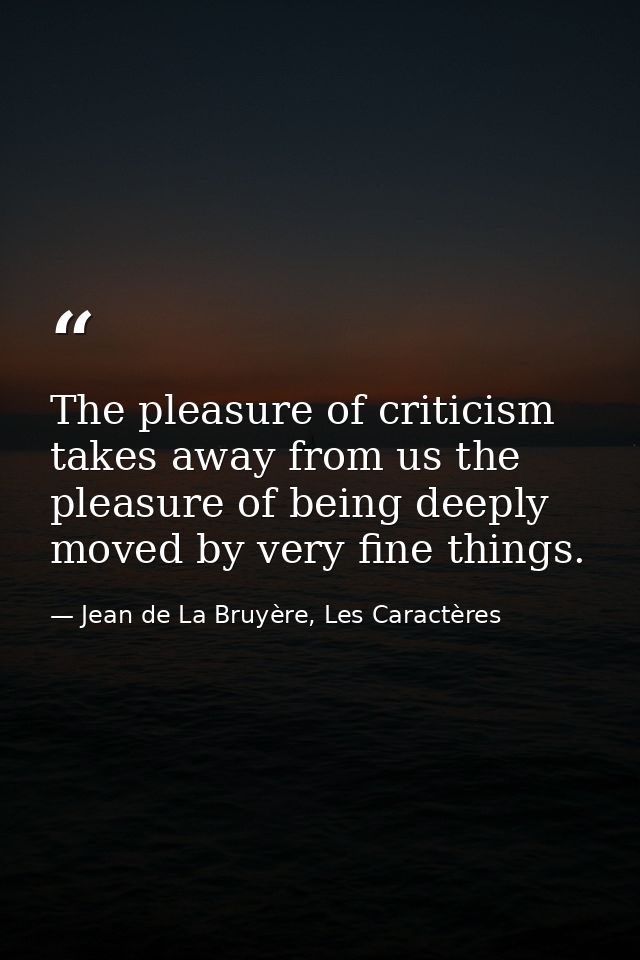 The pleasure of criticism takes away from us the pleasure of being deeply moved by very fine things. — Jean de La Bruyère, Les Caractères