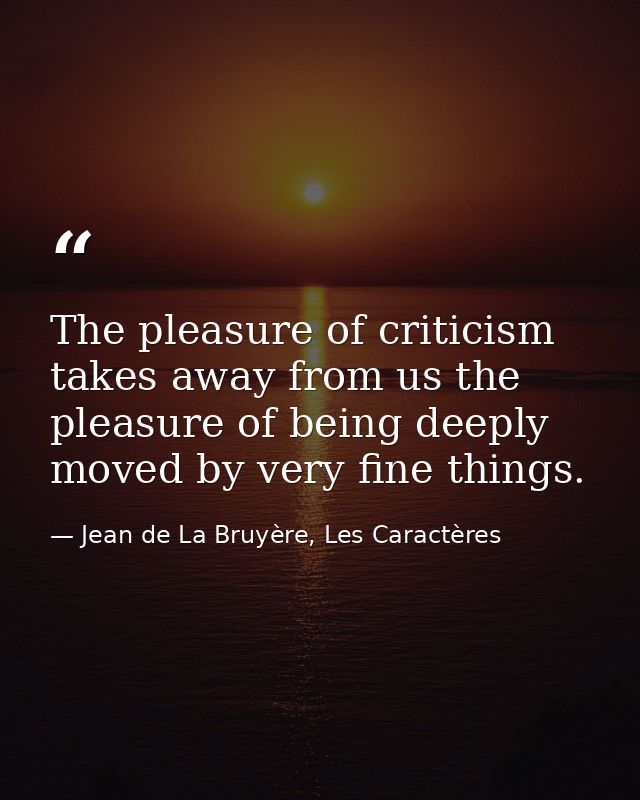The pleasure of criticism takes away from us the pleasure of being deeply moved by very fine things. — Jean de La Bruyère, Les Caractères