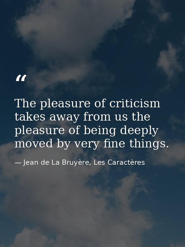 The pleasure of criticism takes away from us the pleasure of being deeply moved by very fine things. — Jean de La Bruyère, Les Caractères