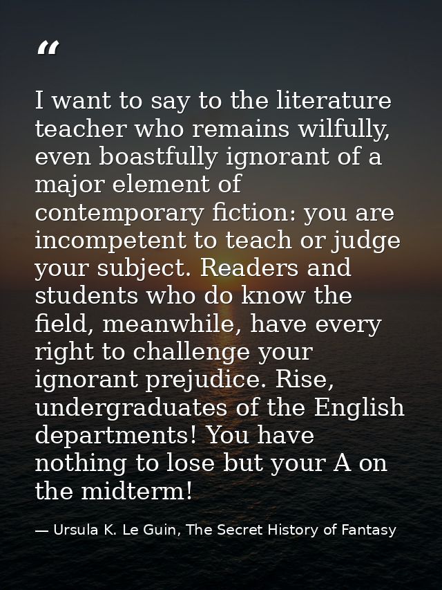 I want to say to the literature teacher who remains wilfully, even boastfully ignorant of a major element of contemporar — Ursula K. Le Guin, The Secret History of Fantasy