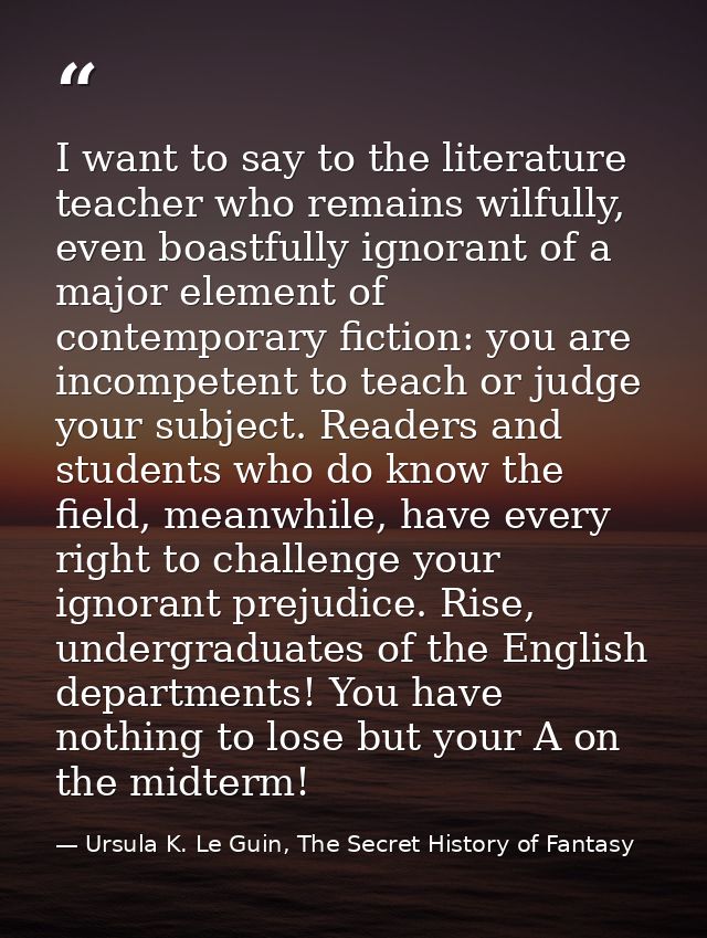 I want to say to the literature teacher who remains wilfully, even boastfully ignorant of a major element of contemporar — Ursula K. Le Guin, The Secret History of Fantasy