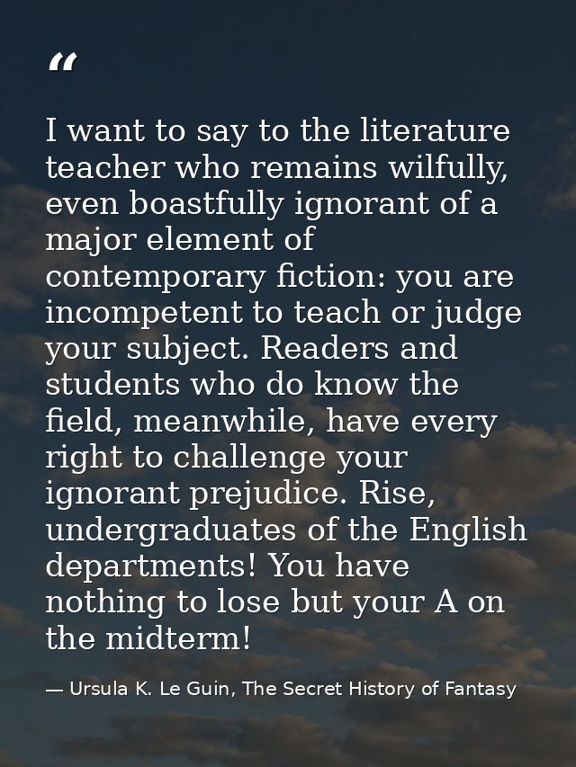 I want to say to the literature teacher who remains wilfully, even boastfully ignorant of a major element of contemporar — Ursula K. Le Guin, The Secret History of Fantasy