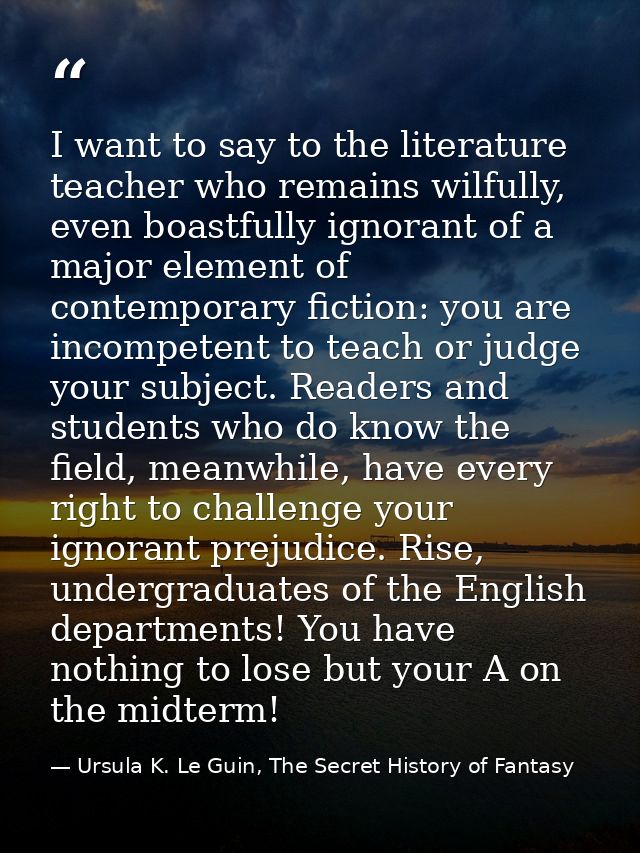I want to say to the literature teacher who remains wilfully, even boastfully ignorant of a major element of contemporar — Ursula K. Le Guin, The Secret History of Fantasy