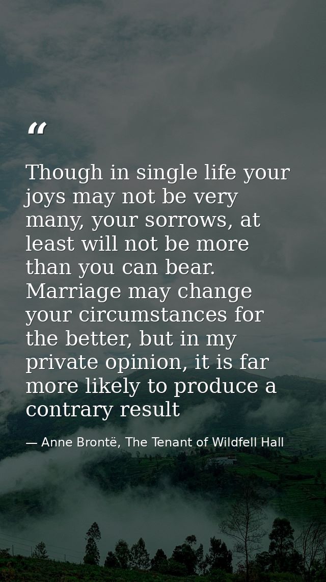 Though in single life your joys may not be very many, your sorrows, at least will not be more than you can bear. Marriag — Anne Brontë, The Tenant of Wildfell Hall