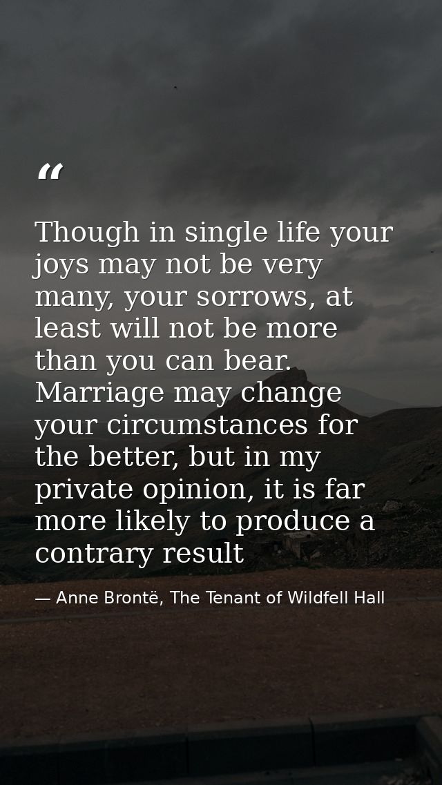 Though in single life your joys may not be very many, your sorrows, at least will not be more than you can bear. Marriag — Anne Brontë, The Tenant of Wildfell Hall