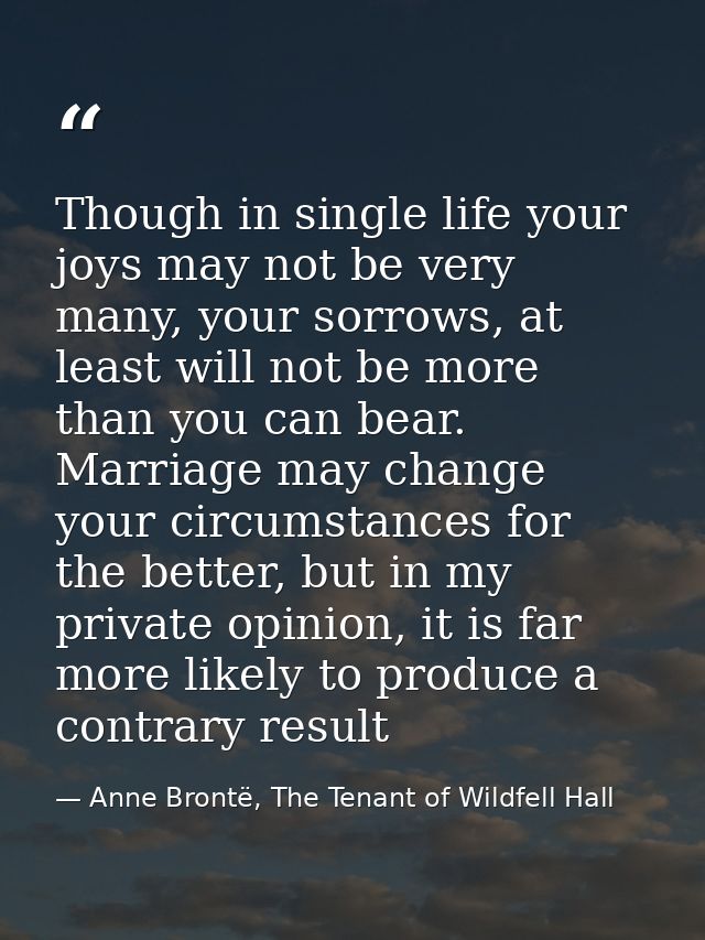 Though in single life your joys may not be very many, your sorrows, at least will not be more than you can bear. Marriag — Anne Brontë, The Tenant of Wildfell Hall