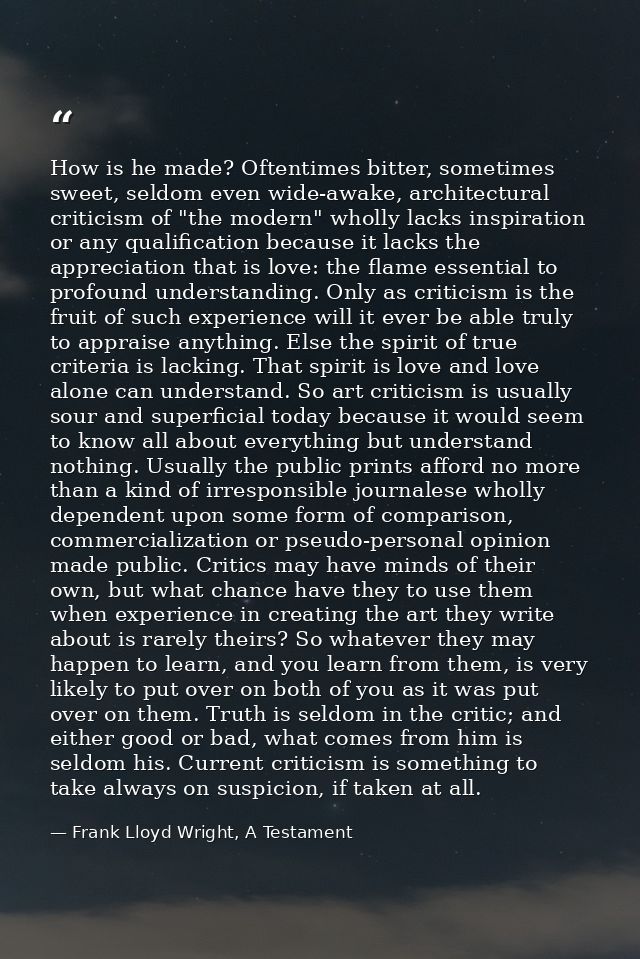 How is he made? Oftentimes bitter, sometimes sweet, seldom even wide-awake, architectural criticism of "the modern" whol — Frank Lloyd Wright, A Testament