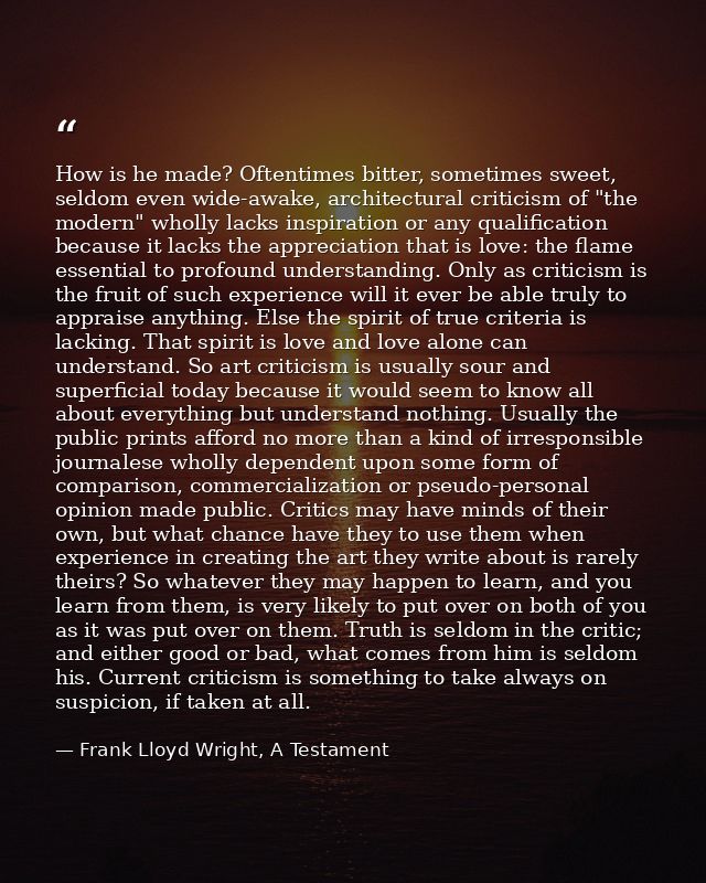 How is he made? Oftentimes bitter, sometimes sweet, seldom even wide-awake, architectural criticism of "the modern" whol — Frank Lloyd Wright, A Testament