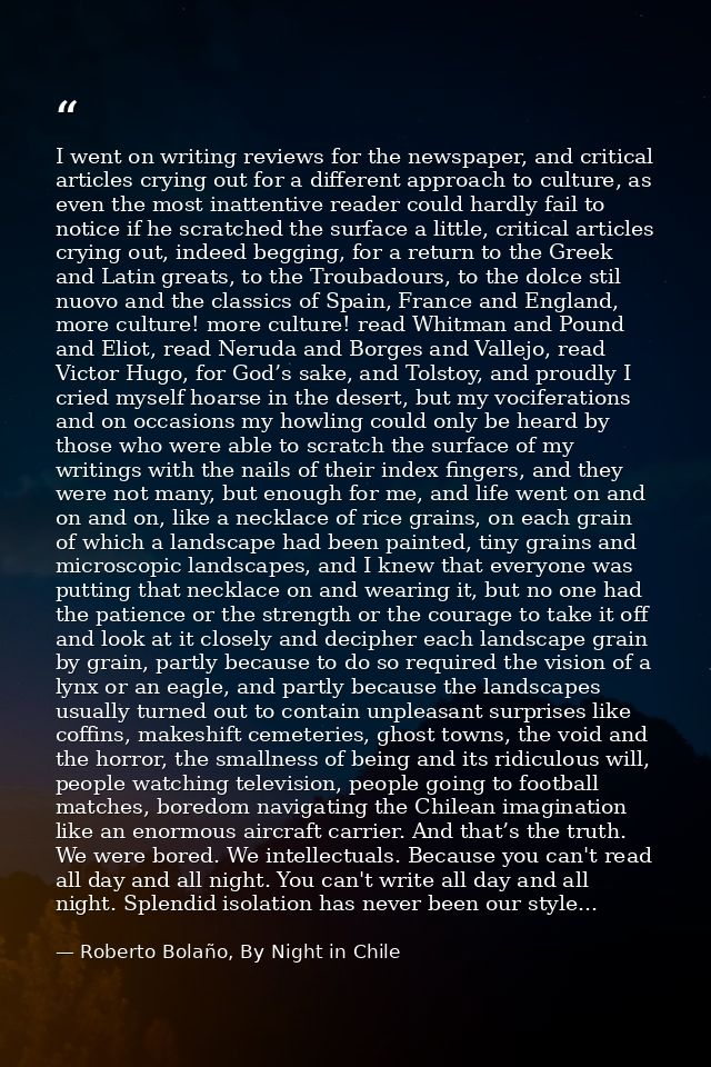 I went on writing reviews for the newspaper, and critical articles crying out for a different approach to culture, as ev — Roberto Bolaño, By Night in Chile