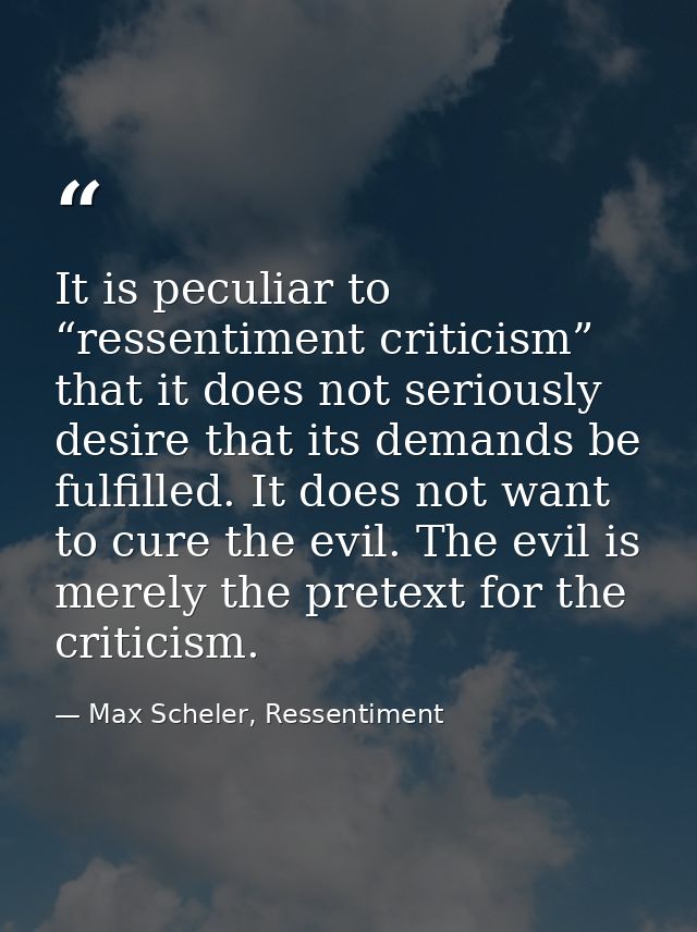 It is peculiar to “ressentiment criticism” that it does not seriously desire that its demands be fulfilled. It does not  — Max Scheler, Ressentiment