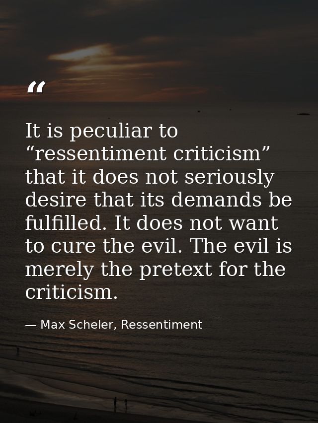 It is peculiar to “ressentiment criticism” that it does not seriously desire that its demands be fulfilled. It does not  — Max Scheler, Ressentiment